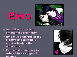 E mo S ensitive, or have a emotional personality.  E mo music started in the eightys and is rapidly moving back in its popularity .   E mo most commonly is refered to as a type of fashion. 