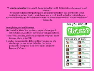 “ A  youth subculture  is a youth-based subculture with distinct styles, behaviours, and interests.  Youth subcultures offer participants an identity outside of that ascribed by social institutions such as family, work, home and school. Youth subcultures that show a systematic hostility to the dominant culture are sometimes described as countercultures.” - Wikipedia Examples of youth subcultures. BBC Switch’s ‘Them’ is a perfect example of what youth subcultures are, and how they evolve with generations.  ‘ Them’ was an online, interactive series of programs about teenage labels in the UK.  It studies the contrast in different lifestyles, people of a similar age choose to live. Whether this be for popularity, to express their personality, or simply because it’s ‘easy’.  