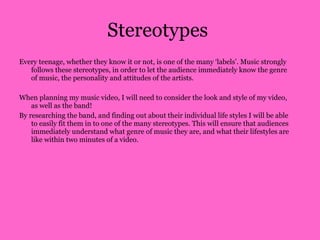 Stereotypes  Every teenage, whether they know it or not, is one of the many ‘labels’. Music strongly follows these stereotypes, in order to let the audience immediately know the genre of music, the personality and attitudes of the artists.  When planning my music video, I will need to consider the look and style of my video, as well as the band! By researching the band, and finding out about their individual life styles I will be able to easily fit them in to one of the many stereotypes. This will ensure that audiences immediately understand what genre of music they are, and what their lifestyles are like within two minutes of a video.  