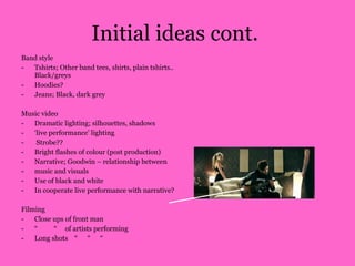 Initial ideas cont.  Band style  Tshirts; Other band tees, shirts, plain tshirts.. Black/greys  Hoodies? Jeans; Black, dark grey  Music video Dramatic lighting; silhouettes, shadows ‘ live performance’ lighting Strobe?? Bright flashes of colour (post production)  Narrative; Goodwin – relationship between  music and visuals  Use of black and white In cooperate live performance with narrative? Filming Close ups of front man “  “  of artists performing Long shots  “  “  “  