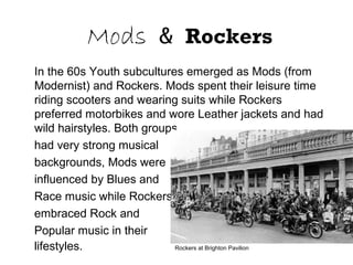 Mods & Rockers
In the 60s Youth subcultures emerged as Mods (from
Modernist) and Rockers. Mods spent their leisure time
riding scooters and wearing suits while Rockers
preferred motorbikes and wore Leather jackets and had
wild hairstyles. Both groups
had very strong musical
backgrounds, Mods were
influenced by Blues and
Race music while Rockers
embraced Rock and
Popular music in their
lifestyles. Rockers at Brighton Pavilion
 