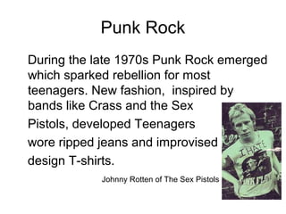 Punk Rock
During the late 1970s Punk Rock emerged
which sparked rebellion for most
teenagers. New fashion, inspired by
bands like Crass and the Sex
Pistols, developed Teenagers
wore ripped jeans and improvised
design T-shirts.
Johnny Rotten of The Sex Pistols
 