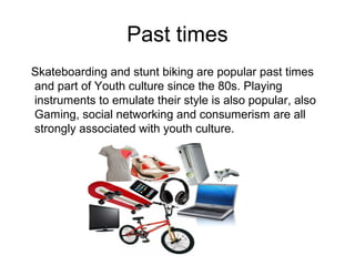Past times
Skateboarding and stunt biking are popular past times
and part of Youth culture since the 80s. Playing
instruments to emulate their style is also popular, also
Gaming, social networking and consumerism are all
strongly associated with youth culture.
 