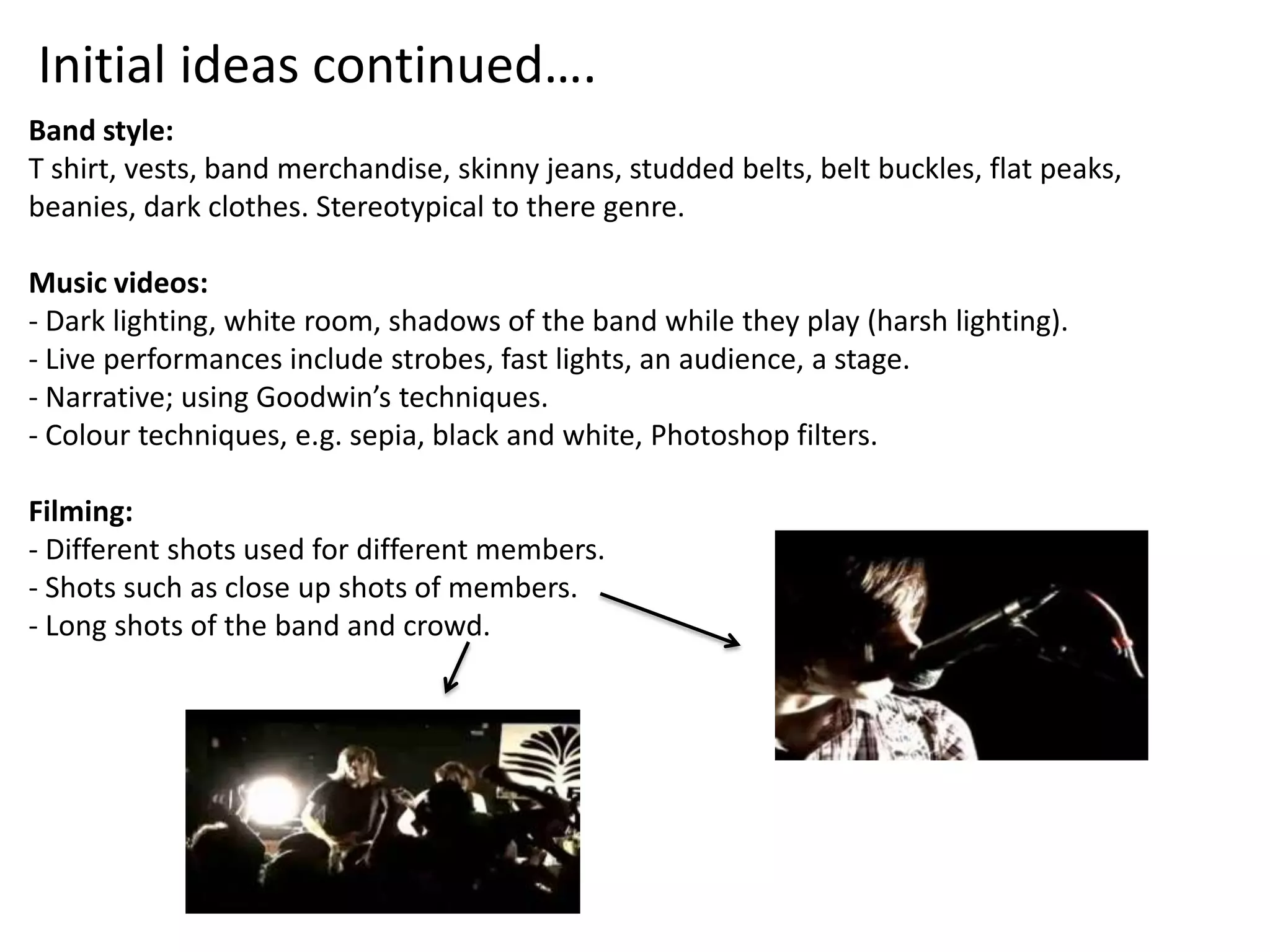 Initial ideas continued….
Band style:
T shirt, vests, band merchandise, skinny jeans, studded belts, belt buckles, flat peaks,
beanies, dark clothes. Stereotypical to there genre.

Music videos:
- Dark lighting, white room, shadows of the band while they play (harsh lighting).
- Live performances include strobes, fast lights, an audience, a stage.
- Narrative; using Goodwin’s techniques.
- Colour techniques, e.g. sepia, black and white, Photoshop filters.

Filming:
- Different shots used for different members.
- Shots such as close up shots of members.
- Long shots of the band and crowd.
 