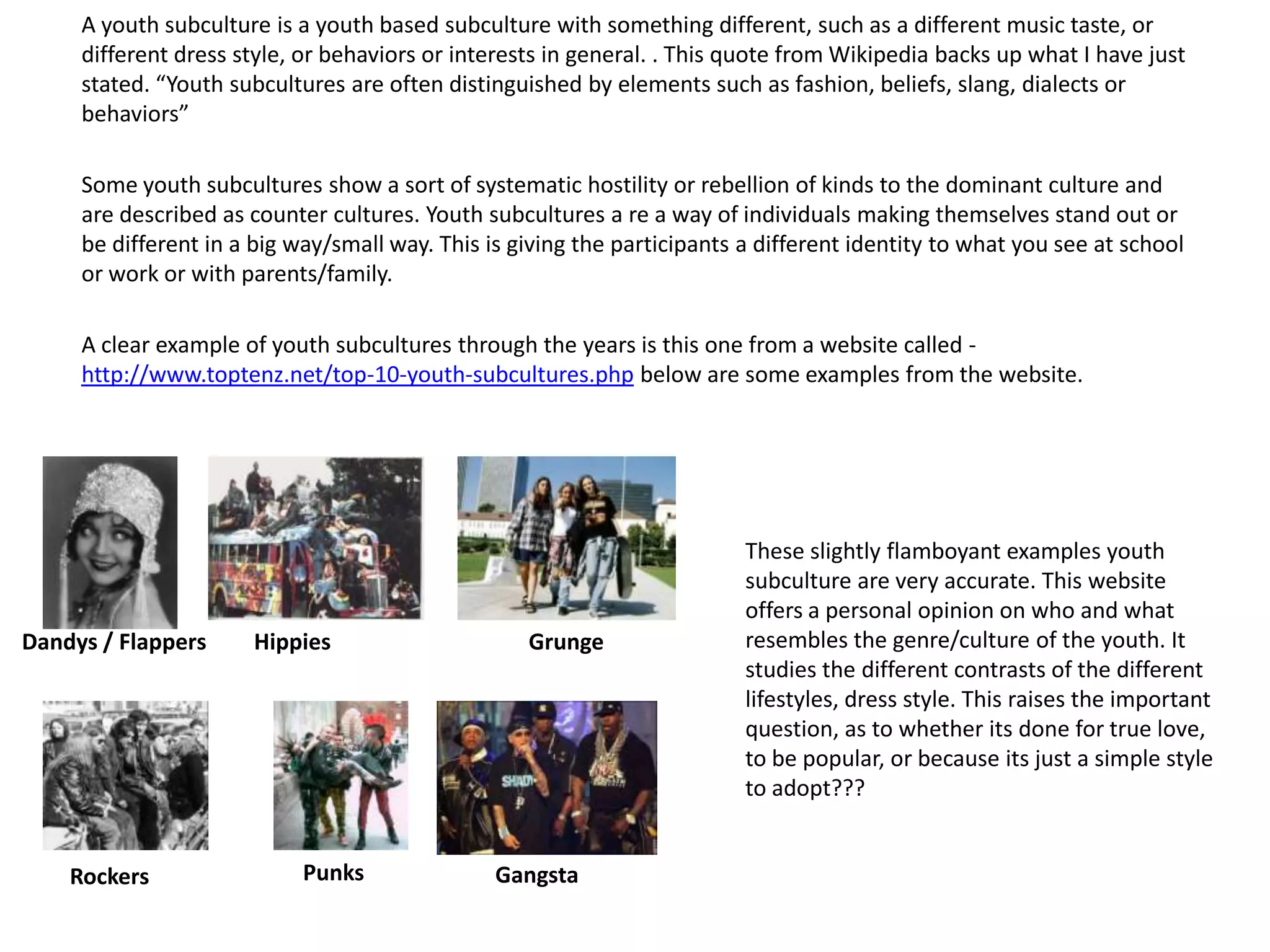 A youth subculture is a youth based subculture with something different, such as a different music taste, or
     different dress style, or behaviors or interests in general. . This quote from Wikipedia backs up what I have just
     stated. “Youth subcultures are often distinguished by elements such as fashion, beliefs, slang, dialects or
     behaviors”

     Some youth subcultures show a sort of systematic hostility or rebellion of kinds to the dominant culture and
     are described as counter cultures. Youth subcultures a re a way of individuals making themselves stand out or
     be different in a big way/small way. This is giving the participants a different identity to what you see at school
     or work or with parents/family.

     A clear example of youth subcultures through the years is this one from a website called -
     http://www.toptenz.net/top-10-youth-subcultures.php below are some examples from the website.




                                                                          These slightly flamboyant examples youth
                                                                          subculture are very accurate. This website
                                                                          offers a personal opinion on who and what
Dandys / Flappers     Hippies                      Grunge                 resembles the genre/culture of the youth. It
                                                                          studies the different contrasts of the different
                                                                          lifestyles, dress style. This raises the important
                                                                          question, as to whether its done for true love,
                                                                          to be popular, or because its just a simple style
                                                                          to adopt???


    Rockers                 Punks               Gangsta
 