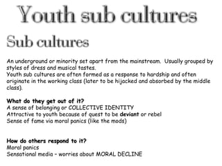 An underground or minority set apart from the mainstream. Usually grouped by
styles of dress and musical tastes.
Youth sub cultures are often formed as a response to hardship and often
originate in the working class (later to be hijacked and absorbed by the middle
class).
What do they get out of it?
A sense of belonging or COLLECTIVE IDENTITY
Attractive to youth because of quest to be deviant or rebel
Sense of fame via moral panics (like the mods)
How do others respond to it?
Moral panics
Sensational media – worries about MORAL DECLINE

 