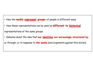 • How the media represent groups of people in different ways
• How these representations can be seen as different to historical
representations of the same groups

• Debates about the idea that our identities are increasingly structured by,
or through, or in response to the media (and arguments against this notion)

 