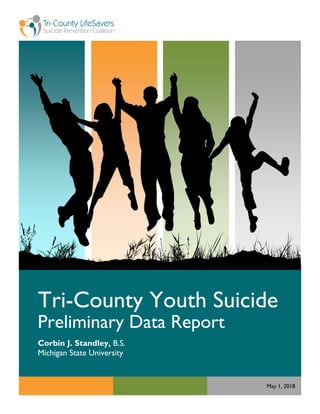 Page | 0
Tri-County Youth Suicide
Preliminary Data Report
Corbin J. Standley, B.S.
Michigan State University
May 1, 2018
 