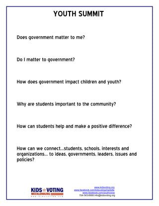 YOUTH SUMMIT 
 
Does government matter to me?


Do I matter to government?


How does government impact children and youth?


Why are students important to the community?


How can students help and make a positive difference?


How can we connect…students, schools, interests and
organizations… to ideas, governments, leaders, issues and
policies?
 

                                           www.kidsvoting.org
                           www.facebook.com/kidsvotingcharlotte
                                  www.facebook.com/youthvoice
                              704-343-6999 info@kidsvoting.org
 