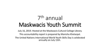 7th annual
Maskwacis Youth Summit
July 16, 2019. Hosted at the Maskwacis Cultural College Library.
This accountability report is prepared by Manisha Khetarpal.
The United Nations International World Youth Skills Day is celebrated
annually on July 15th.
 