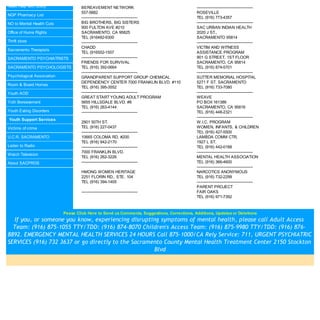 Need Help with Utility              BEREAVEMENT NETWORK                                      ---------------------------------------------
                                    557-5882                                                 ROSEVILLE
NGP Pharmacy List
                                    ---------------------------------------------            TEL (916) 773-4357
NO to Mental Health Cuts            BIG BROTHERS, BIG SISTERS                                ---------------------------------------------
                                    900 FULTON AVE #210                                      SAC URBAN INDIAN HEALTH
Office of Huma Rights               SACRAMENTO, CA 95825                                     2020 J ST.,
                                    TEL (916482-9300                                         SACRAMENTO 95814
Thrift store                        ---------------------------------------------            ---------------------------------------------
                                    CHADD                                                    VICTIM AND WITNESS
Sacramento Therapists
                                    TEL (916552-1557                                         ASSISTANCE PROGRAM
SACRAMENTO PSYCHIATRISTS            ---------------------------------------------            901 G STREET, 1ST FLOOR
                                    FRIENDS FOR SURVIVAL                                     SACRAMENTO, CA 95814
SACRAMENTO PSYCHOLOGISTS            TEL (916) 392-0664                                       TEL (916) 874-5701
                                    ---------------------------------------------            ---------------------------------------------
Psychological Association           GRANDPARENT SUPPORT GROUP CHEMICAL                       SUTTER MEMORIAL HOSPITAL
                                    DEPENDENCY CENTER 7000 FRANKLIN BLVD. #110               5271 F ST. SACRAMENTO
Room & Board Homes
                                    TEL (916) 395-3552                                       TEL (916) 733-7080
Youth AOD                           ---------------------------------------------            ---------------------------------------------
                                    GREAT START YOUNG ADULT PROGRAM                          WEAVE
Yoth Bereavement                    5655 HILLSDALE BLVD. #8                                  PO BOX 161389
                                    TEL (916) 263-4144                                       SACRAMENTO, CA 95816
Youth Eating Disorders              ---------------------------------------------            TEL (916) 448-2321
                                                                                             ---------------------------------------------
Youth Support Services
                                    2901 50TH ST.                                            W.I.C. PROGRAM
Victims of crime                    TEL (916) 227-0437                                       WOMEN, INFANTS, & CHILDREN
                                    ---------------------------------------------            TEL (916) 427-5500
U.C.R. SACRAMENTO                   10665 COLOMA RD. #200                                    LAMBDA COMM CTR.
                                    TEL (916) 942-2170                                       1927 L ST.
Listen to Radio                     ---------------------------------------------            TEL (916) 442-0188
                                    7000 FRANKLIN BLVD.                                      ---------------------------------------------
Watch Television
                                    TEL (916) 262-3226                                       MENTAL HEALTH ASSOCIATION
About SACPROS                       ---------------------------------------------            TEL (916) 366-4600
                                                                                             ---------------------------------------------
                                    HMONG WOMEN HERITAGE                                     NARCOTICS ANONYMOUS
                                    2251 FLORIN RD., STE. 104                                TEL (916) 732-2299
                                    TEL (916) 394-1405                                       ---------------------------------------------
                                                                                             PARENT PROJECT
                                    ---------------------------------------------            FAIR OAKS
                                                                                             TEL (916) 971-7392



                            Pease Click Here to Send us Comments, Suggestions, Corrections, Additions, Updates or Deletions
  If you, or someone you know, experiencing disrupting symptoms of mental health, please call Adult Access
  Team: (916) 875-1055 TTY/TDD: (916) 874-8070 Children's Access Team: (916) 875-9980 TTY/TDD: (916) 876-
8892. EMERGENCY MENTAL HEALTH SERVICES 24 HOURS Call 875-1000/CA Rely Service: 711, URGENT PSYCHIATRIC
SERVICES (916) 732 3637 or go directly to the Sacramento County Mental Health Treatment Center 2150 Stockton
                                                     Blvd
 
