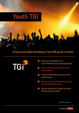 Youth TGI




Enhanced understanding of the GB youth market


                     Enhance the definition and
                     understanding of young target groups

                     Gain insight into markets driven by
                     pester power

                     Communicate effectively across the
                     youth market

                     Discover the trends that will influence
                     the markets of the future

                     Identify significant changes amongst
                     kids as they grow older




                                            Details overleaf > > >
 
