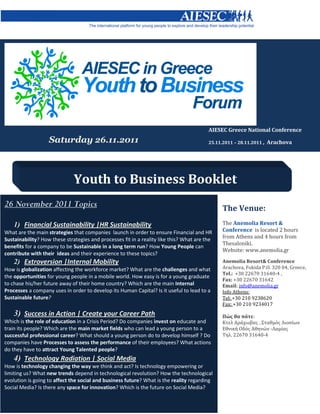 AIESEC Greece National Conference
                   Saturday 26.11.2011                                                   25.11.2011 – 28.11.2011 ,   Arachova




                              Youth to Business Booklet
26 November 2011 Topics                                                                        The Venue:
    1) Financial Sustainability |HR Sustainability                                             The Anemolia Resort &
What are the main strategies that companies launch in order to ensure Financial and HR         Conference is located 2 hours
Sustainability? How these strategies and processes fit in a reality like this? What are the    from Athens and 4 hours from
                                                                                               Thesaloniki.
benefits for a company to be Sustainable in a long term run? How Young People can
                                                                                               Website: www.anemolia.gr
contribute with their ideas and their experience to these topics?
    2) Extroversion |Internal Mobility                                                         Anemolia Resort& Conference
How is globalization affecting the workforce market? What are the challenges and what          Arachova, Fokida P.O. 320 04, Greece,
                                                                                               Tel.: +30 22670 31640-4 ,
the opportunities for young people in a mobile world. How easy is for a young graduate
                                                                                               Fax: +30 22670 31642
to chase his/her future away of their home country? Which are the main Internal                Email: info@anemolia.gr
Processes a company uses in order to develop its Human Capital? Is it useful to lead to a      Info Athens:
Sustainable future?                                                                            Tel: +30 210 9238620
                                                                                               Fax: +30 210 9234017
    3) Success in Action | Create your Career Path                                             Πώς θα πάτε:
Which is the role of education in a Crisis Period? Do companies invest on educate and          Κτελ Αράχωβας , Σταθμός Λιοσίων
train its people? Which are the main market fields who can lead a young person to a            Εθνική Οδός Αθηνών -Λαμίας
successful professional career? What should a young person do to develop himself ? Do          Τηλ. 22670 31640-4
companies have Processes to assess the performance of their employees? What actions
do they have to attract Young Talented people?
    4) Technology Radiation | Social Media
How is technology changing the way we think and act? Is technology empowering or
limiting us? What new trends depend in technological revolution? How the technological
evolution is going to affect the social and business future? What is the reality regarding
Social Media? Is there any space for innovation? Which is the future on Social Media?
 