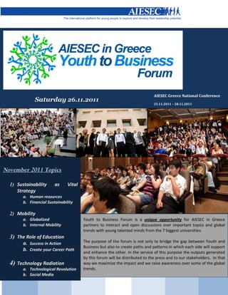 AIESEC Greece National Conference
              Saturday 26.11.2011
                                                                               25.11.2011 – 28.11.2011




November 2011 Topics

  1) Sustainability      as     Vital
     Strategy
        a. Human resources
        b. Financial Sustainability

  2) Mobility
        a. Globalized                   Youth to Business Forum is a unique opportunity for AIESEC in Greece
        b. Internal Mobility            partners to interact and open discussions over important topics and global
                                        trends with young talented minds from the 7 biggest universities.
  3) The Role of Education
        a. Success in Action            The purpose of the forum is not only to bridge the gap between Youth and
                                        Business but also to create paths and patterns in which each side will support
        b. Create your Career Path
                                        and enhance the other. In the service of this purpose the outputs generated
                                        by this forum will be distributed to the press and to our stakeholders. In that
  4) Technology Radiation               way we maximize the impact and we raise awareness over some of the global
        a. Technological Revolution     trends.
        b. Social Media
 