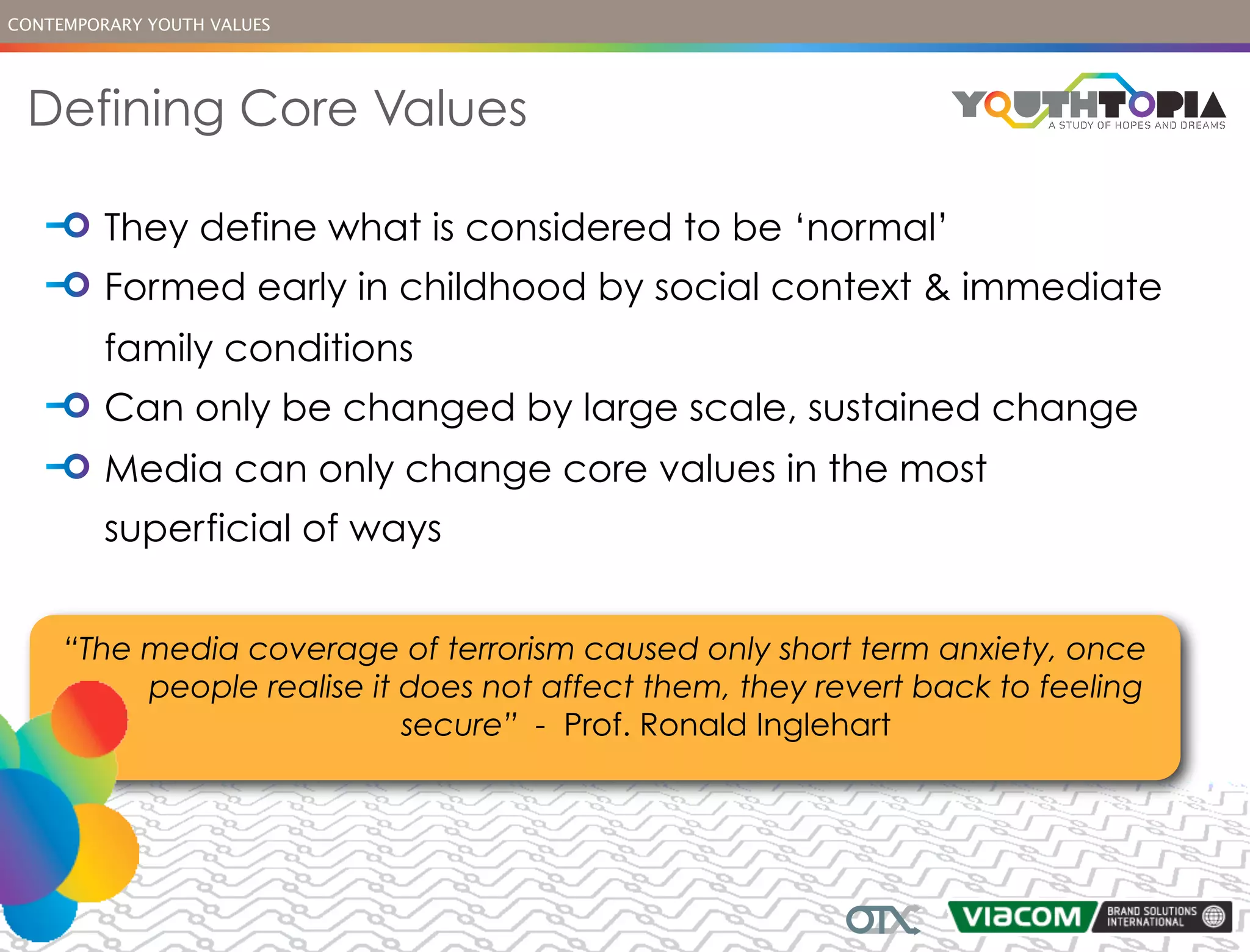 CONTEMPORARY YOUTH VALUES




 Defining Core Values

         They define what is considered to be ‘normal’
         Formed early in childhood by social context & immediate
         family conditions
         Can only be changed by large scale, sustained change
         Media can only change core values in the most
         superficial of ways


     “The media coverage of terrorism caused only short term anxiety, once
          people realise it does not affect them, they revert back to feeling
                            secure” - Prof. Ronald Inglehart
 