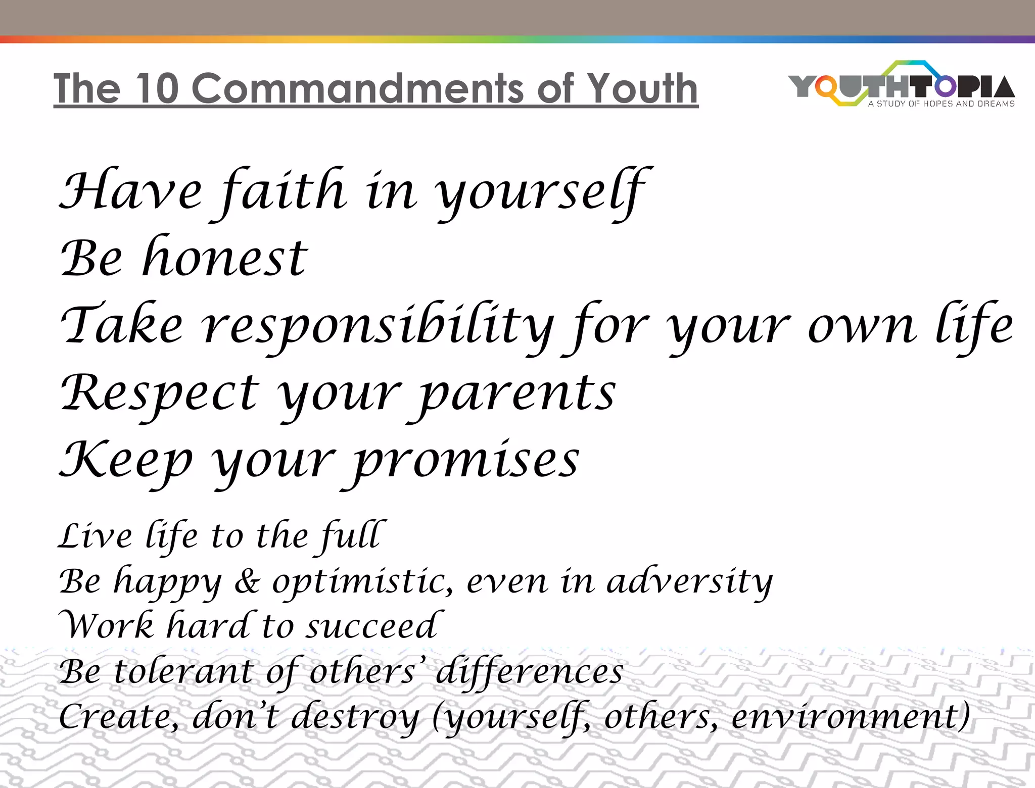 The 10 Commandments of Youth

Have faith in yourself
Be honest
Take responsibility for your own life
Respect your parents
Keep your promises
Live life to the full
Be happy & optimistic, even in adversity
Work hard to succeed
Be tolerant of others’ differences
Create, don’t destroy (yourself, others, environment)
 