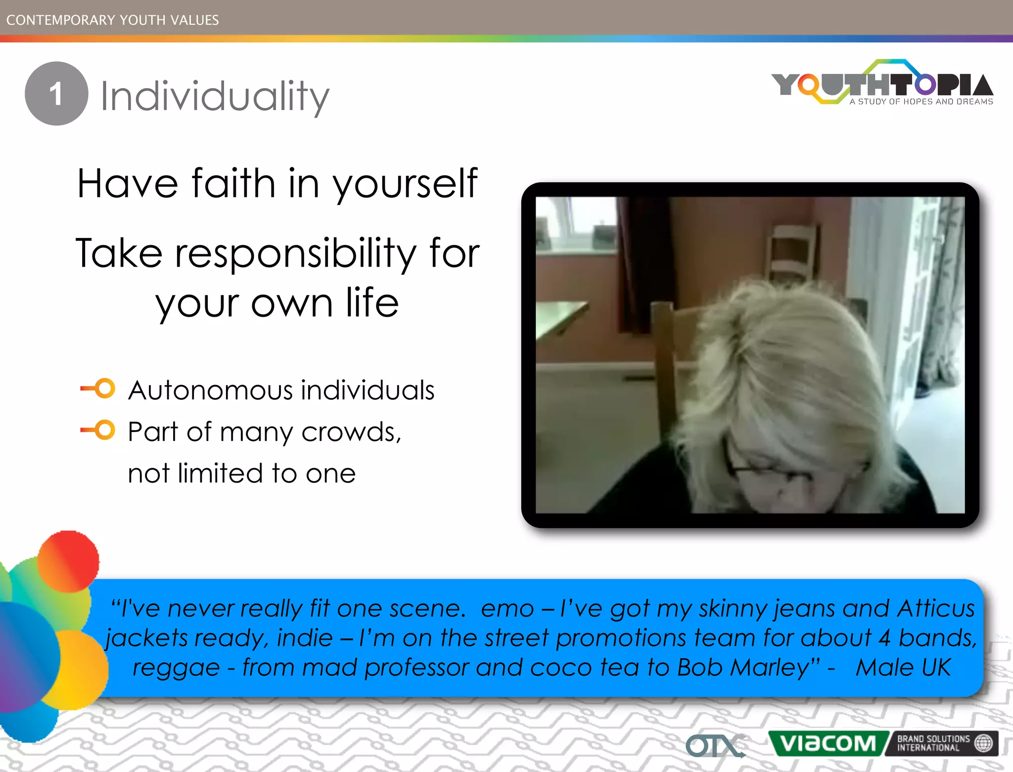 CONTEMPORARY YOUTH VALUES




    1      Individuality

        Have faith in yourself
        Take responsibility for
            your own life

              Autonomous individuals
              Part of many crowds,
              not limited to one




            “I've never really fit one scene. emo – I’ve got my skinny jeans and Atticus
           jackets ready, indie – I’m on the street promotions team for about 4 bands,
               reggae - from mad professor and coco tea to Bob Marley” - Male UK
 