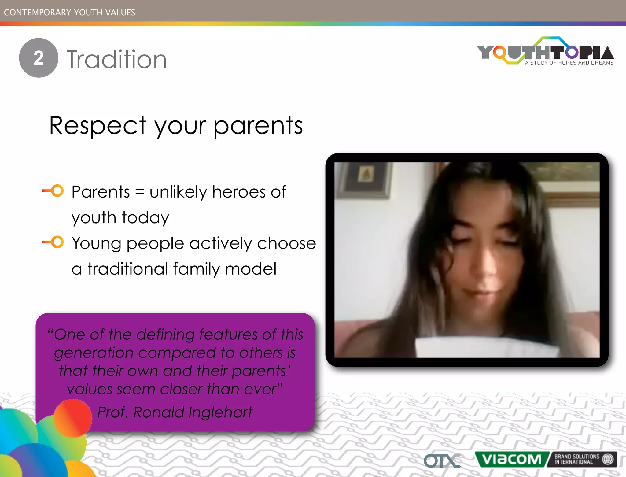 CONTEMPORARY YOUTH VALUES




     2     Tradition

         Respect your parents

            Parents = unlikely heroes of
            youth today
            Young people actively choose
            a traditional family model


         “One of the defining features of this
          generation compared to others is
          that their own and their parents’
           values seem closer than ever”
                 Prof. Ronald Inglehart
 