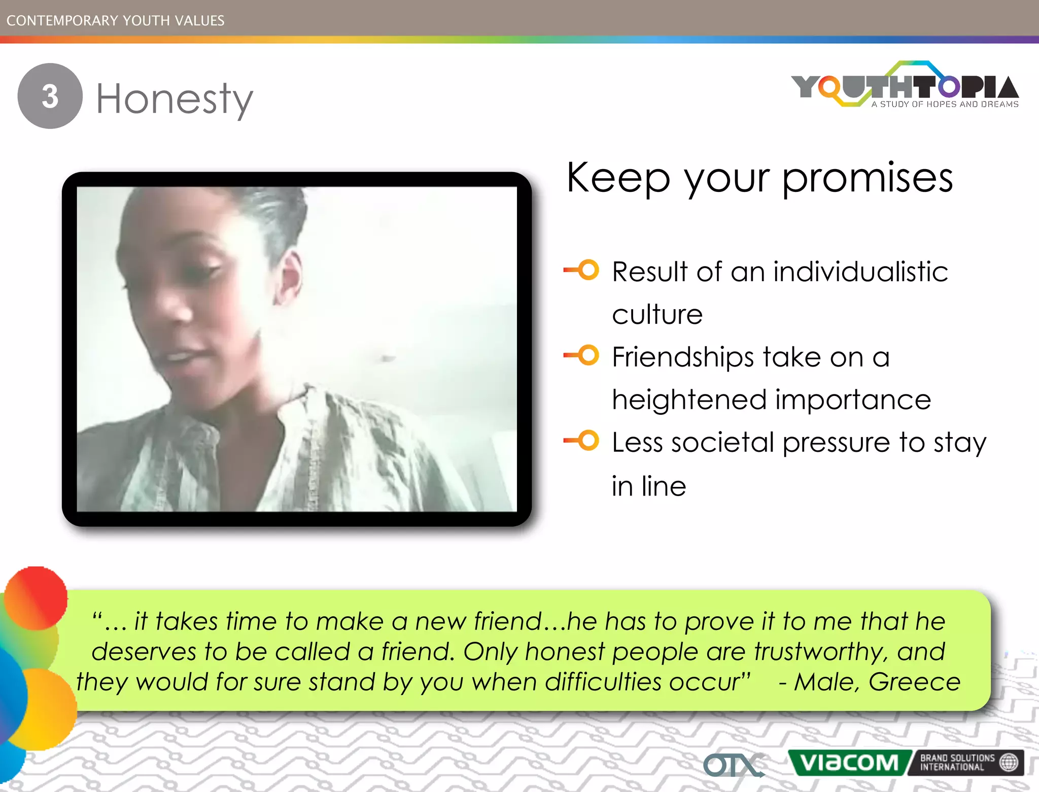 CONTEMPORARY YOUTH VALUES




   3      Honesty
                                              Keep your promises

                                                  Result of an individualistic
                                                  culture
                                                  Friendships take on a
                                                  heightened importance
                                                  Less societal pressure to stay
                                                  in line



        “… it takes time to make a new friend…he has to prove it to me that he
        deserves to be called a friend. Only honest people are trustworthy, and
       they would for sure stand by you when difficulties occur” - Male, Greece
 