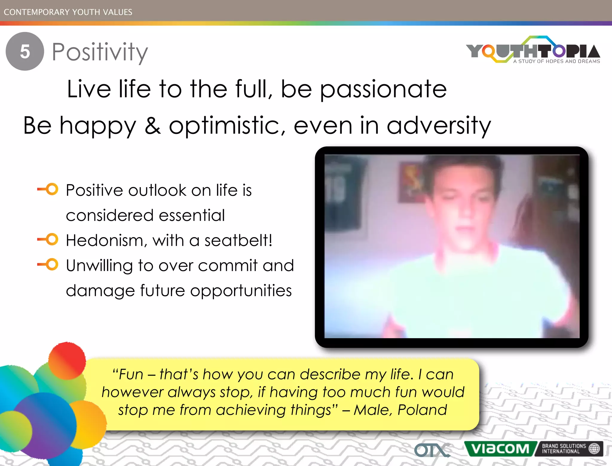 CONTEMPORARY YOUTH VALUES




   5     Positivity
       Live life to the full, be passionate
   Be happy & optimistic, even in adversity

            Positive outlook on life is
            considered essential
            Hedonism, with a seatbelt!
            Unwilling to over commit and
            damage future opportunities




                    “Fun – that’s how you can describe my life. I can
                   however always stop, if having too much fun would
                     stop me from achieving things” – Male, Poland
 