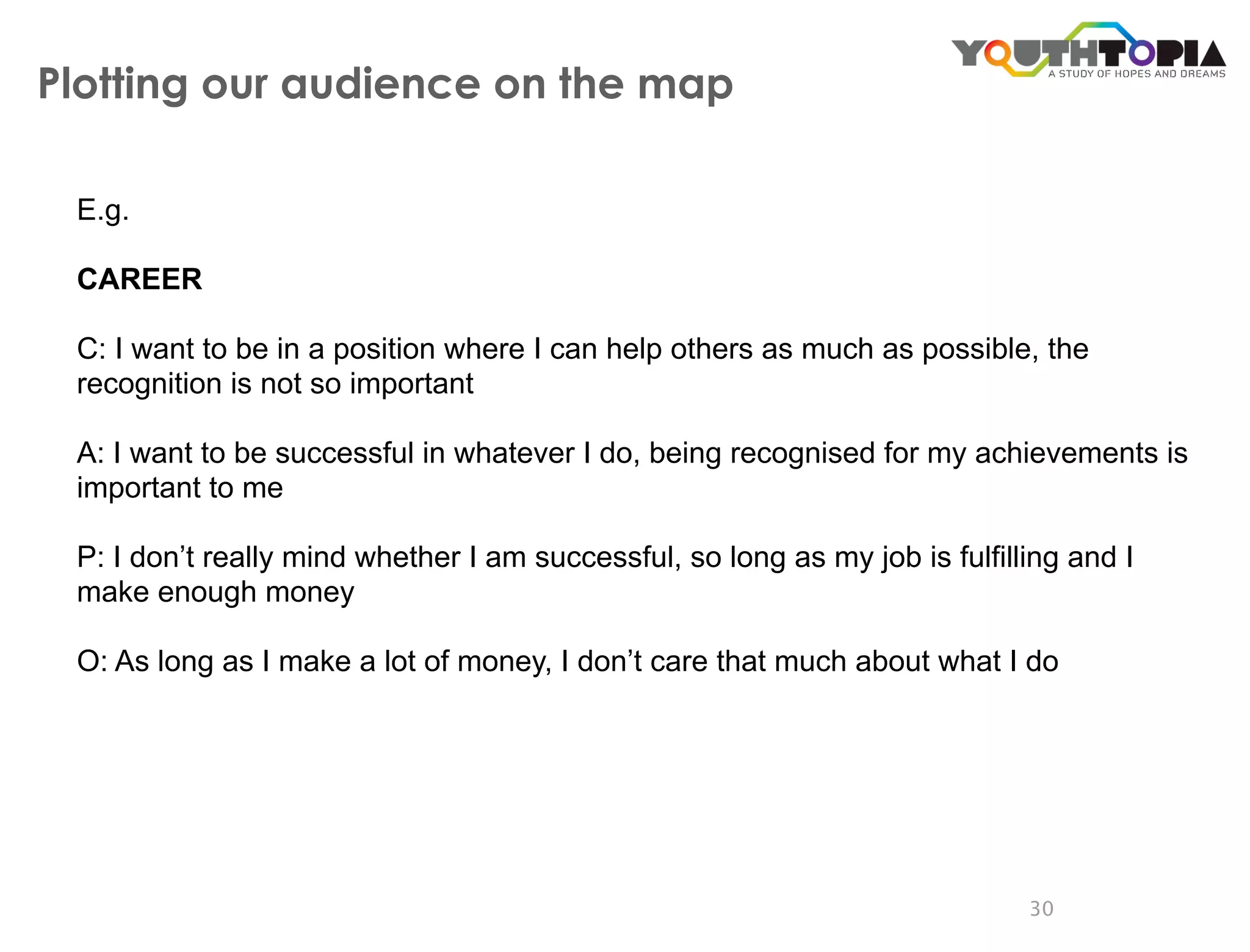 Plotting our audience on the map

 E.g.

 CAREER

 C: I want to be in a position where I can help others as much as possible, the
 recognition is not so important

 A: I want to be successful in whatever I do, being recognised for my achievements is
 important to me

 P: I don’t really mind whether I am successful, so long as my job is fulfilling and I
 make enough money

 O: As long as I make a lot of money, I don’t care that much about what I do




                                                                             30
 