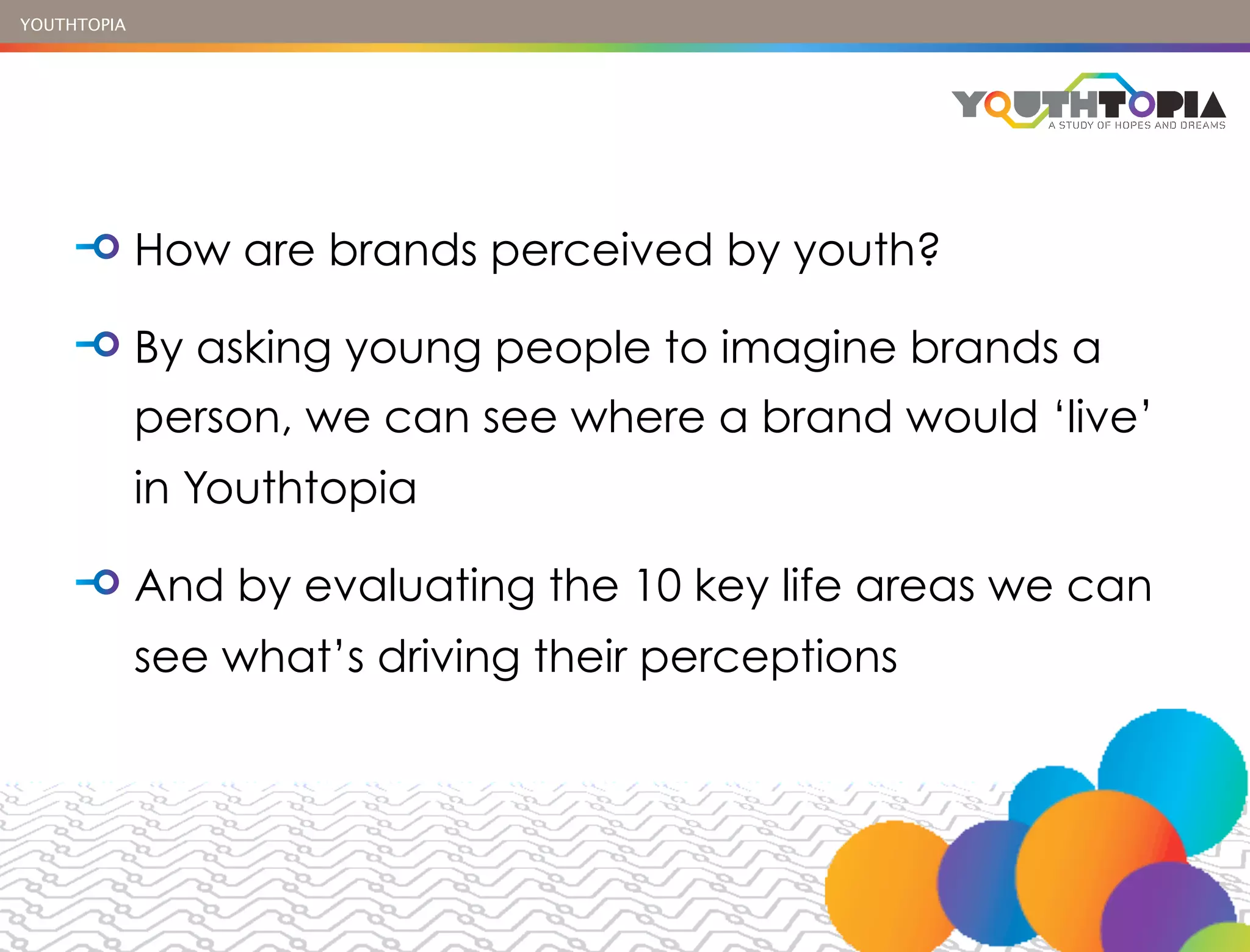 YOUTHTOPIA




             How are brands perceived by youth?

             By asking young people to imagine brands a
             person, we can see where a brand would ‘live’
             in Youthtopia

             And by evaluating the 10 key life areas we can
             see what’s driving their perceptions
 