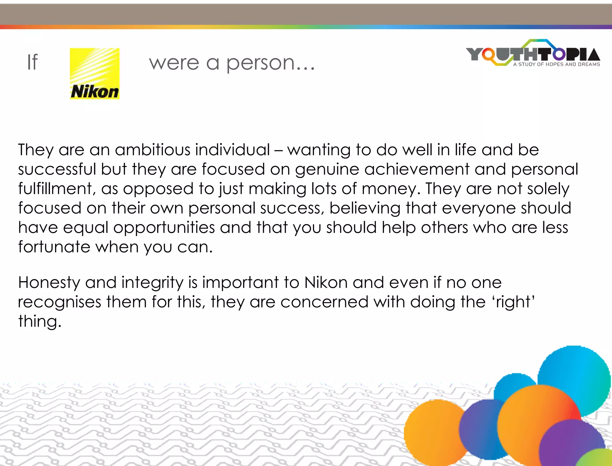 AMBITIONS & BEHAVIOUR


 If              were a person…



They are an ambitious individual – wanting to do well in life and be
successful but they are focused on genuine achievement and personal
fulfillment, as opposed to just making lots of money. They are not solely
focused on their own personal success, believing that everyone should
have equal opportunities and that you should help others who are less
fortunate when you can.

Honesty and integrity is important to Nikon and even if no one
recognises them for this, they are concerned with doing the ‘right’
thing.
 