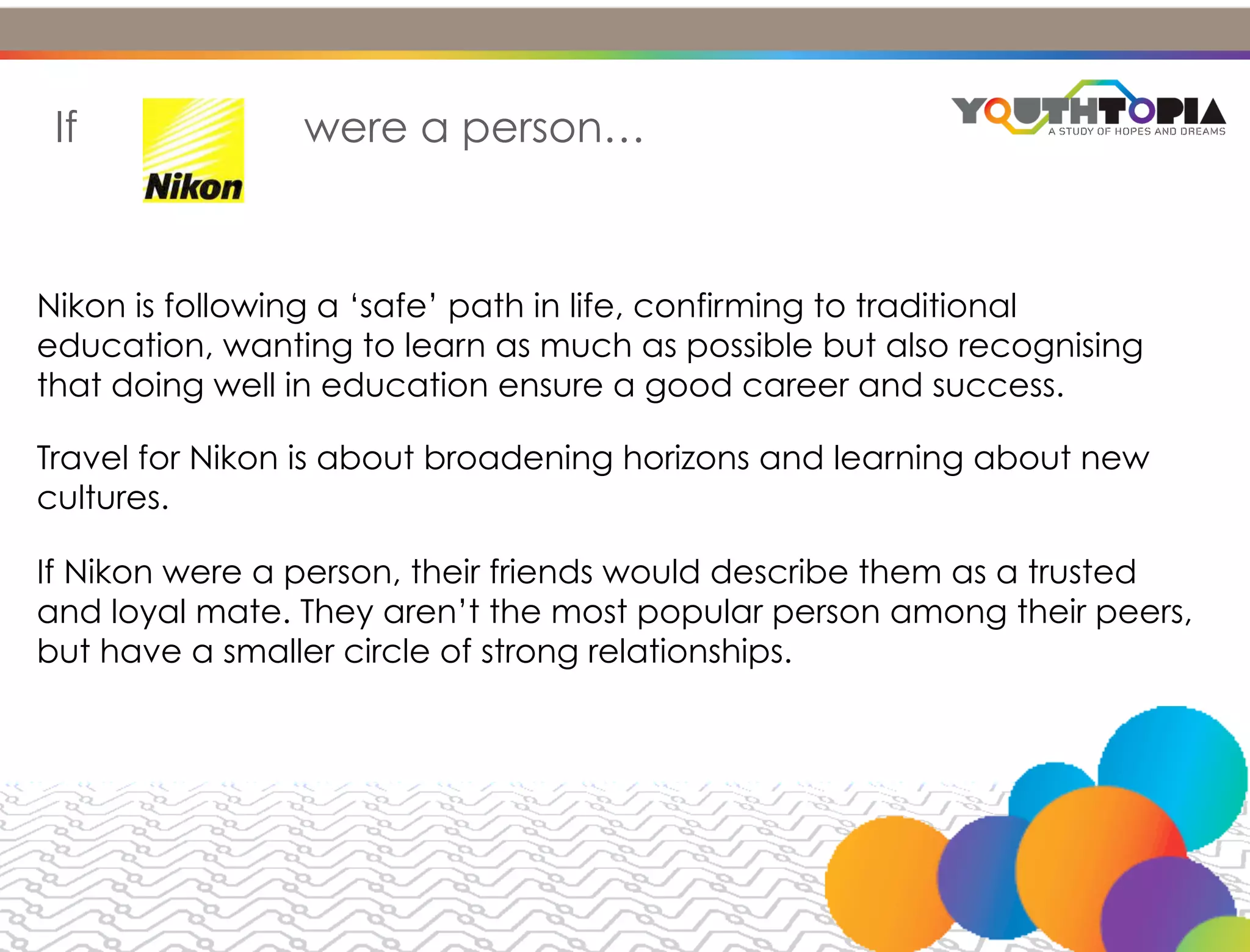 AMBITIONS & BEHAVIOUR


 If             were a person…



Nikon is following a ‘safe’ path in life, confirming to traditional
education, wanting to learn as much as possible but also recognising
that doing well in education ensure a good career and success.

Travel for Nikon is about broadening horizons and learning about new
cultures.

If Nikon were a person, their friends would describe them as a trusted
and loyal mate. They aren’t the most popular person among their peers,
but have a smaller circle of strong relationships.
 