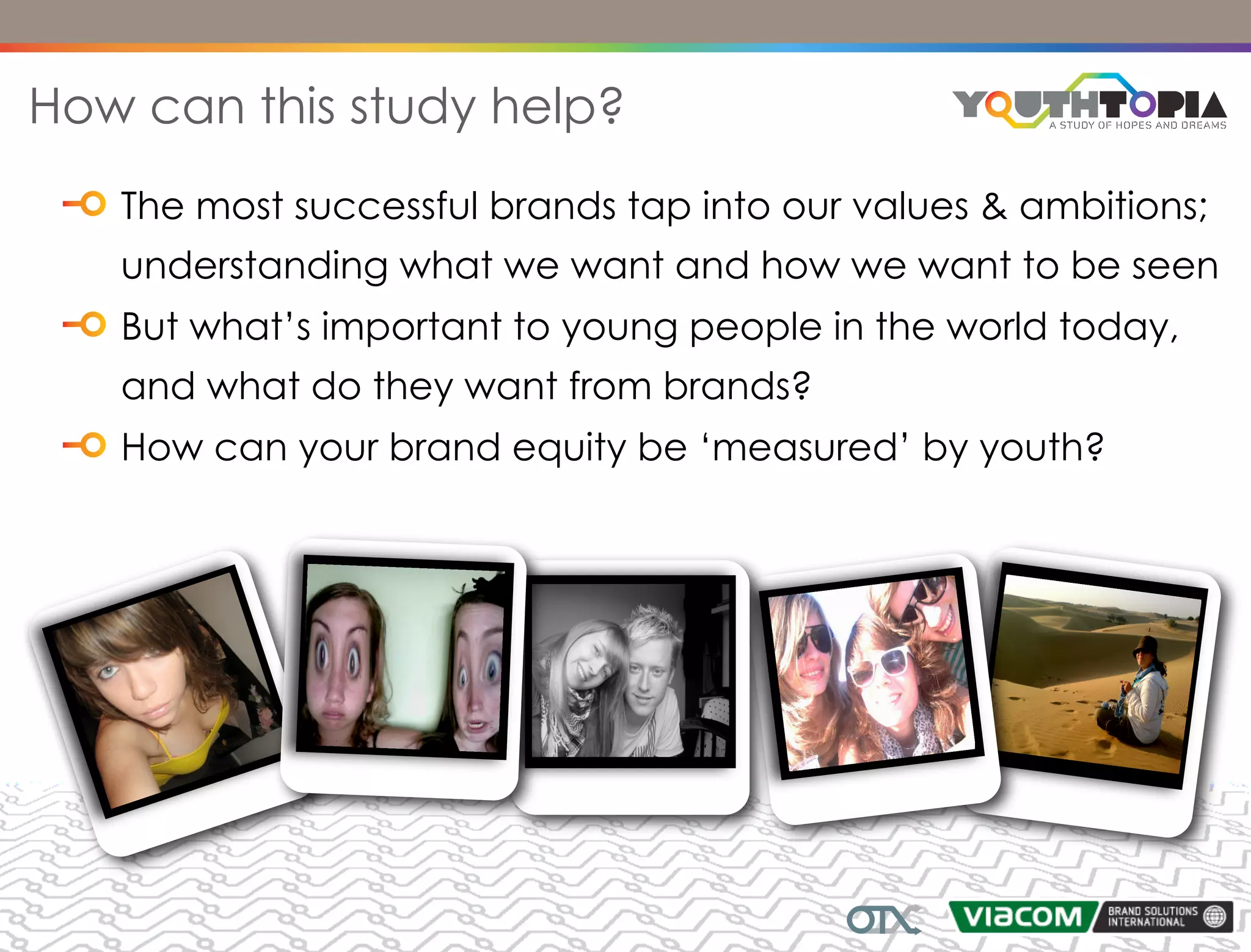 How can this study help?
   The most successful brands tap into our values & ambitions;
   understanding what we want and how we want to be seen
   But what’s important to young people in the world today,
   and what do they want from brands?
   How can your brand equity be ‘measured’ by youth?
 