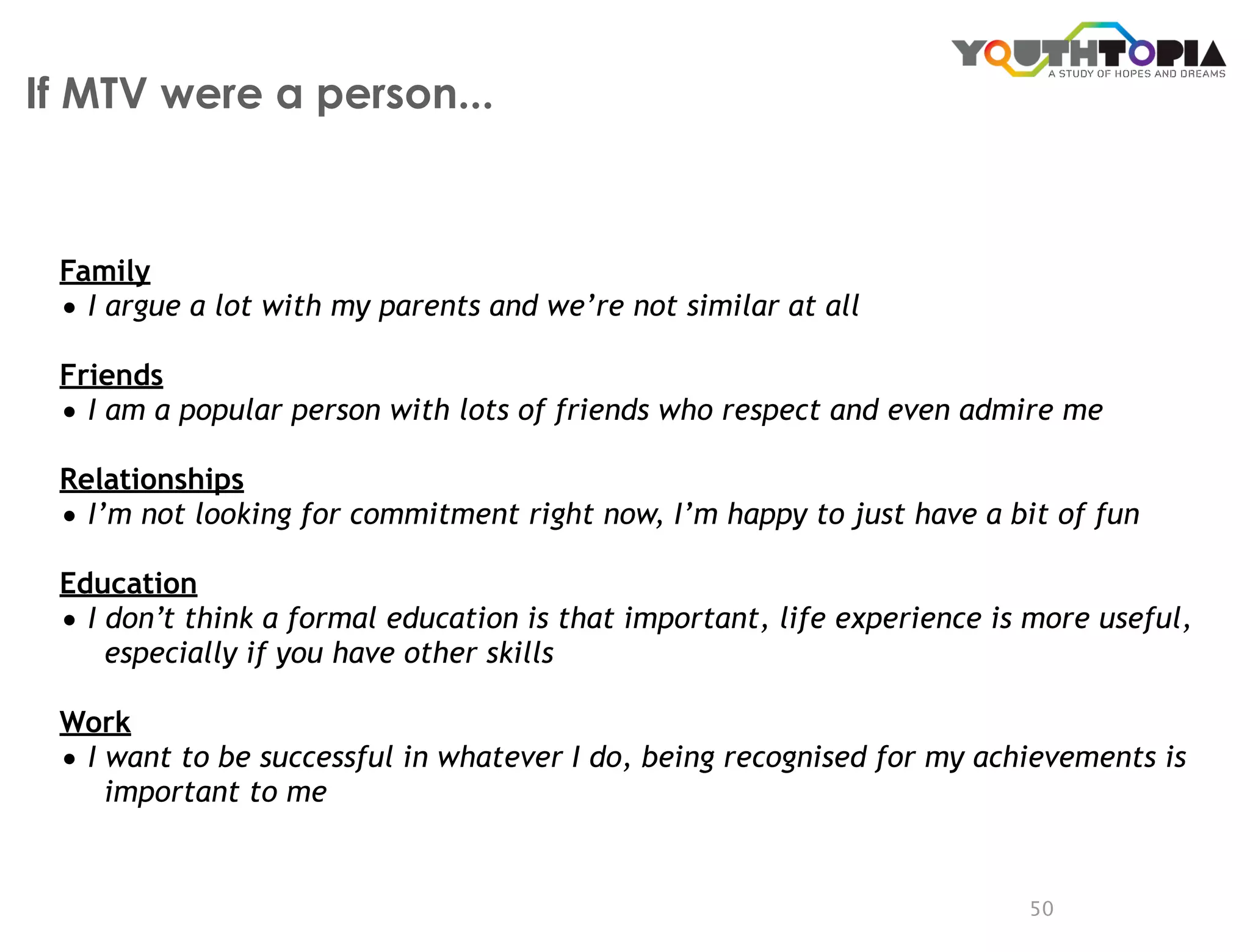 If MTV were a person...



 Family
 • I argue a lot with my parents and we’re not similar at all
 Friends
 • I am a popular person with lots of friends who respect and even admire me
 Relationships
 • I’m not looking for commitment right now, I’m happy to just have a bit of fun
 Education
 • I don’t think a formal education is that important, life experience is more useful,
     especially if you have other skills

 Work
 • I want to be successful in whatever I do, being recognised for my achievements is
     important to me


                                                                         50
 