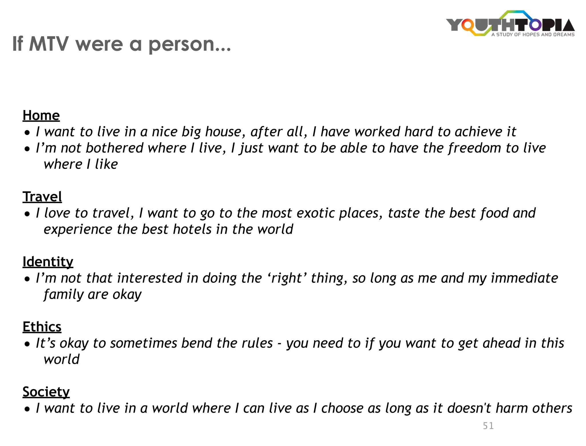If MTV were a person...


 Home
 • I want to live in a nice big house, after all, I have worked hard to achieve it
 • I’m not bothered where I live, I just want to be able to have the freedom to live
     where I like

 Travel
 • I love to travel, I want to go to the most exotic places, taste the best food and
     experience the best hotels in the world

 Identity
 • I’m not that interested in doing the ‘right’ thing, so long as me and my immediate
     family are okay

 Ethics
 • It’s okay to sometimes bend the rules - you need to if you want to get ahead in this
     world

 Society
 • I want to live in a world where I can live as I choose as long as it doesn't harm others
                                                                            51
 