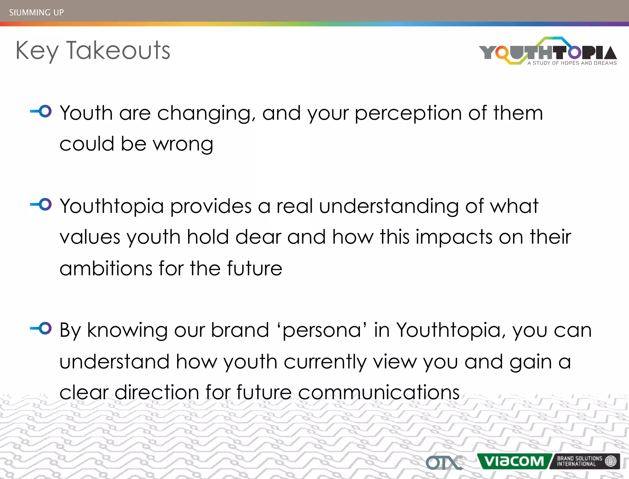 SIUMMING UP




 Key Takeouts

          Youth are changing, and your perception of them
          could be wrong


          Youthtopia provides a real understanding of what
          values youth hold dear and how this impacts on their
          ambitions for the future


          By knowing our brand ‘persona’ in Youthtopia, you can
          understand how youth currently view you and gain a
          clear direction for future communications
 