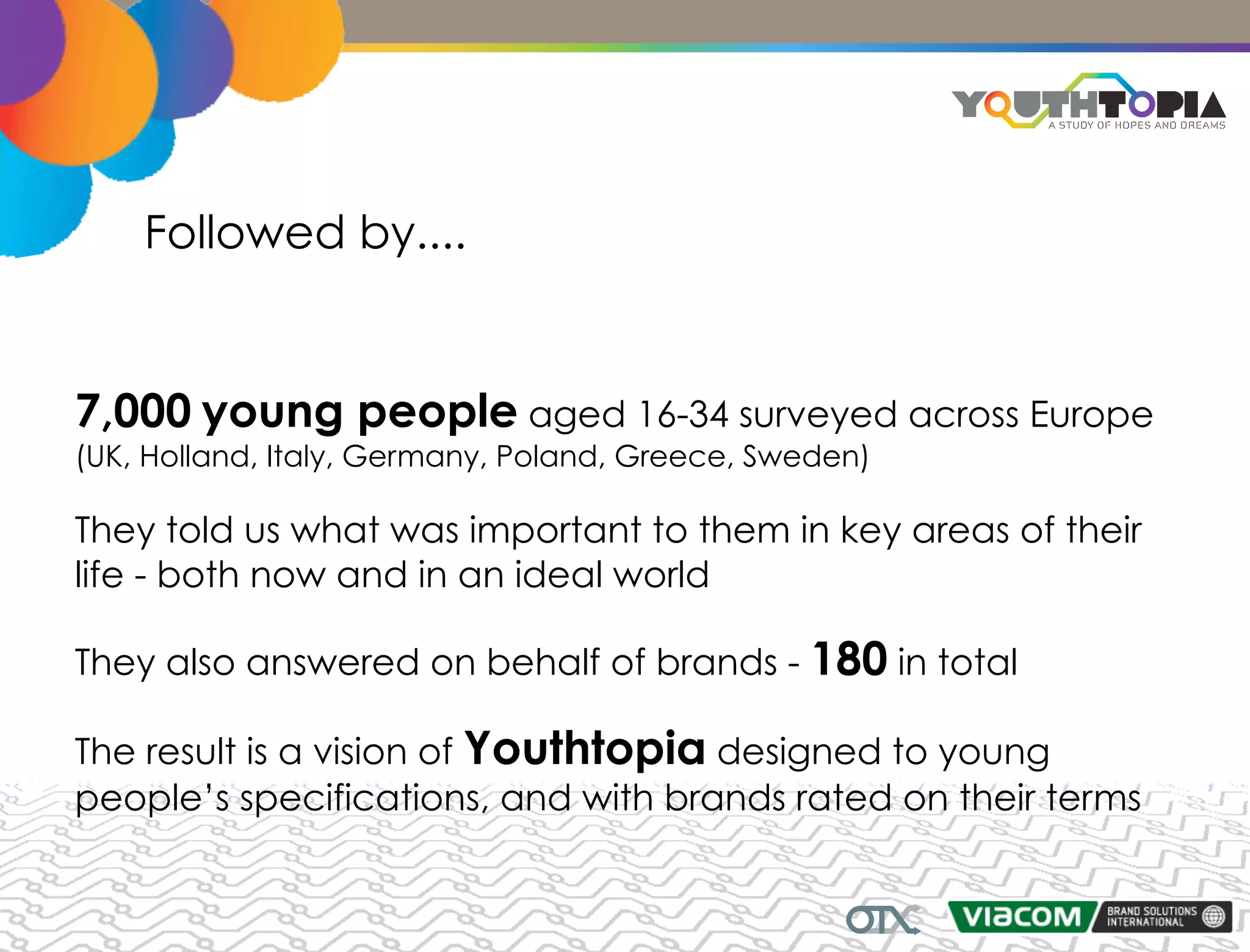 Followed by....


7,000 young people aged 16-34 surveyed across Europe
(UK, Holland, Italy, Germany, Poland, Greece, Sweden)

They told us what was important to them in key areas of their
life - both now and in an ideal world

They also answered on behalf of brands - 180 in total

The result is a vision of Youthtopia designed to young
people’s specifications, and with brands rated on their terms
 