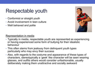 Respectable youth
• Conformist or straight youth
• Avoid involvement in teen culture
• Well behaved and polite
Representation in media
• Typically in media, respectable youth are represented as experiencing
or having experienced some form of bullying for their idealistic
behaviour
• This often stems from jealousy from delinquent youth types
particularly who may envy their success
• Also, with regards to the costume and appearance of these types of
characters, stereotypically a ‘geek’ like character will be seen wearing
glasses, and outfits others would consider unfashionable, usually
deliberately making them unattractive and socially awkward
 