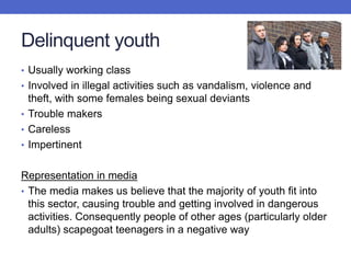 Delinquent youth
• Usually working class
• Involved in illegal activities such as vandalism, violence and
theft, with some females being sexual deviants
• Trouble makers
• Careless
• Impertinent
Representation in media
• The media makes us believe that the majority of youth fit into
this sector, causing trouble and getting involved in dangerous
activities. Consequently people of other ages (particularly older
adults) scapegoat teenagers in a negative way
 