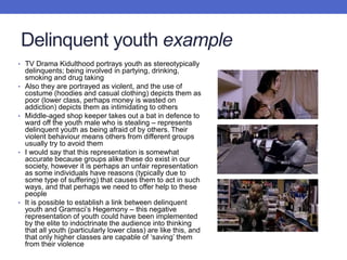Delinquent youth example
• TV Drama Kidulthood portrays youth as stereotypically
delinquents; being involved in partying, drinking,
smoking and drug taking
• Also they are portrayed as violent, and the use of
costume (hoodies and casual clothing) depicts them as
poor (lower class, perhaps money is wasted on
addiction) depicts them as intimidating to others
• Middle-aged shop keeper takes out a bat in defence to
ward off the youth male who is stealing – represents
delinquent youth as being afraid of by others. Their
violent behaviour means others from different groups
usually try to avoid them
• I would say that this representation is somewhat
accurate because groups alike these do exist in our
society, however it is perhaps an unfair representation
as some individuals have reasons (typically due to
some type of suffering) that causes them to act in such
ways, and that perhaps we need to offer help to these
people
• It is possible to establish a link between delinquent
youth and Gramsci’s Hegemony – this negative
representation of youth could have been implemented
by the elite to indoctrinate the audience into thinking
that all youth (particularly lower class) are like this, and
that only higher classes are capable of ‘saving’ them
from their violence
 