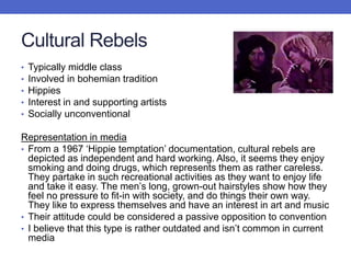 Cultural Rebels
• Typically middle class
• Involved in bohemian tradition
• Hippies
• Interest in and supporting artists
• Socially unconventional
Representation in media
• From a 1967 ‘Hippie temptation’ documentation, cultural rebels are
depicted as independent and hard working. Also, it seems they enjoy
smoking and doing drugs, which represents them as rather careless.
They partake in such recreational activities as they want to enjoy life
and take it easy. The men’s long, grown-out hairstyles show how they
feel no pressure to fit-in with society, and do things their own way.
They like to express themselves and have an interest in art and music
• Their attitude could be considered a passive opposition to convention
• I believe that this type is rather outdated and isn’t common in current
media
 