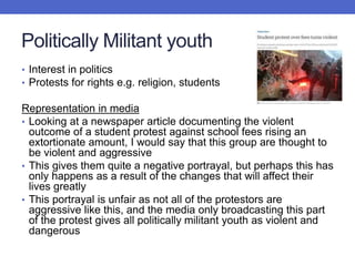 Politically Militant youth
• Interest in politics
• Protests for rights e.g. religion, students
Representation in media
• Looking at a newspaper article documenting the violent
outcome of a student protest against school fees rising an
extortionate amount, I would say that this group are thought to
be violent and aggressive
• This gives them quite a negative portrayal, but perhaps this has
only happens as a result of the changes that will affect their
lives greatly
• This portrayal is unfair as not all of the protestors are
aggressive like this, and the media only broadcasting this part
of the protest gives all politically militant youth as violent and
dangerous
 
