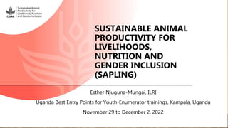 SUSTAINABLE ANIMAL
PRODUCTIVITY FOR
LIVELIHOODS,
NUTRITION AND
GENDER INCLUSION
(SAPLING)
Esther Njuguna-Mungai, ILRI
Uganda Best Entry Points for Youth-Enumerator trainings, Kampala, Uganda
November 29 to December 2, 2022
 