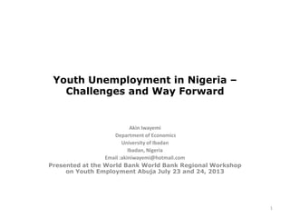 Youth Unemployment in Nigeria –
Challenges and Way Forward
Akin Iwayemi
Department of Economics
University of Ibadan
Ibadan, Nigeria
Email :akiniwayemi@hotmail.com
Presented at the World Bank World Bank Regional Workshop
on Youth Employment Abuja July 23 and 24, 2013
1
 