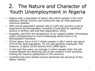 2. The Nature and Character of
Youth Unemployment in Nigeria
• Nigeria with a population of about 160 million people is th...