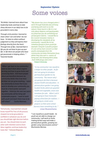 September Update


                                                                            Some voices
“At	
  Aikido	
  I	
  learned	
  more	
  about	
  how	
                   “My	
  dream	
  has	
  since	
  changed	
  when	
  I	
  
leadership	
  looks	
  and	
  how	
  to	
  take	
                         went	
  through	
  Kufunda	
  way	
  of	
  living	
  
sharp	
  decision	
  in	
  our	
  daily	
  lives	
  to	
  be	
            and	
  being	
  with	
  each	
  so	
  as	
  the	
  
grounded	
  in	
  every	
  step.	
                                        nature.I	
  have	
  learnt	
  in	
  life	
  it	
  is	
  not	
  
                                                                          only	
  about	
  degrees	
  and	
  good	
  grades	
  
Through	
  circle	
  prac<ce	
  I	
  learned	
  to	
                      at	
  school	
  but	
  you	
  do	
  something	
  out	
  
                                                                          of	
  God	
  given	
  talents.	
  	
  I	
  would	
  like	
  to	
  
share	
  what	
  I	
  can	
  and	
  what	
  I	
  do	
  not	
  
                                                                          be	
  a	
  social	
  innovator	
  mainly	
  in	
  
have.	
  	
  To	
  listen	
  to	
  others	
  without	
                    developing	
  the	
  standards	
  of	
  my	
  
judgement	
  so	
  they	
  will	
  express	
  their	
                     community.	
  I	
  would	
  like	
  to	
  see	
  
feelings	
  directly	
  from	
  the	
  heart.	
                           ini<a<ves/projects	
  from	
  youth	
  for	
  
Through	
  tree	
  of	
  life,	
  I	
  learned	
  that	
  in	
            example	
  I	
  long	
  for	
  a	
  poultry	
  project	
  
life	
  you	
  do	
  not	
  have	
  to	
  give	
  up	
  your	
            it's	
  one	
  of	
  my	
  main	
  concern	
  so	
  that	
  
life.	
  In	
  life	
  there	
  are	
  people	
  who	
  have	
            youths	
  and	
  people	
  from	
  the	
  
                                                                          community	
  can	
  keep	
  themselves	
  busy	
  
got	
  passionate	
  in	
  helping	
  others.	
  “	
  
                                                                          whilst	
  they	
  also	
  earn	
  a	
  	
  means	
  of	
  
Tawanda	
  Kaseke                                                         living	
  and	
  	
  also	
  keeping	
  them	
  away	
  
                                                                           from	
  AIDS,drugs	
  and	
  crime.”
                                                                                  Flobert	
  Chirenda

  “When	
  I	
  get	
  back	
  to	
  my	
  community	
  I	
                      “In	
  my	
  community	
  I	
  see	
  myself	
  as	
  
  want	
  to	
  teach	
  them	
  about	
  organic	
                               a	
  helper	
  to	
  other	
  people.	
  	
  As	
  for	
  
  farming	
  and	
  how	
  to	
  grow	
  herbs	
  and	
  
                                                                                  me	
  I	
  am	
  going	
  to	
  introduce	
  
  processing	
  them.	
  	
  And	
  teach	
  people	
  
                                                                                  permaculture	
  garden	
  to	
  my	
  
  about	
  permaculture	
  because	
  my	
  
                                                                                  community.	
  	
  The	
  reason	
  why	
  I	
  
  community	
  thinks	
  that	
  if	
  we	
  have	
  
                                                                                  am	
  going	
  to	
  do	
  that	
  is	
  because	
  
  fer<lizer	
  we	
  can	
  grow	
  anything.	
  	
  I	
  want	
  
                                                                                  of	
  poor	
  health	
  and	
  educa<on.	
  	
  In	
  
  my	
  community	
  to	
  know	
  that	
  if	
  you	
  
  want	
  to	
  develop	
  your	
  community	
  you	
                             permaculture	
  garden	
  I	
  am	
  going	
  
  must	
  be	
  a	
  hard	
  worker	
  and	
  work	
                              to	
  plant	
  herbs	
  which	
  are	
  good	
  for	
  
  together.	
  	
  I	
  think	
  for	
  the	
  next	
  two	
  years	
             health	
  and	
  vegetable,	
  onion	
  and	
  
  my	
  community	
  will	
  be	
  living	
  self-­‐                              tomatoes	
  for	
  sale.	
  	
  	
  When	
  I	
  sell	
  it	
  
  sustainable	
  projects.	
  	
  I	
  want	
  to	
  work	
                       I	
  am	
  going	
  to	
  have	
  money	
  for	
  
  with	
  youth	
  and	
  teach	
  them	
  how	
  to	
  be	
                      paying	
  school	
  fees	
  for	
  orphans.	
  	
  I	
  
  self-­‐reliant”	
  	
  	
  	
  	
  	
  	
  	
  	
  Cecilia	
  Masinwa           am	
  going	
  to	
  create	
  some	
  
                                                                                  projects	
  so	
  that	
  some	
  school	
  
                                                                                learners	
  have	
  something	
  to	
  do.	
  “	
  	
  
“At	
  Kufunda,	
  I	
  learned	
  that	
  I	
  should	
                         	
  	
  	
  	
  	
  	
  	
  	
  	
  	
  	
  	
  	
  	
  Linear	
  Muzanenhamo
know	
  myself.The	
  Tree	
  of	
  Life	
  process	
  
showed	
  me	
  to	
  be	
  grounded	
  or	
                              “I	
  see	
  myself	
  as	
  a	
  youth	
  leader.	
  	
  As	
  
conﬁdent	
  in	
  whatever	
  you	
  do	
  and	
                          youth	
  we	
  are	
  able	
  to	
  change	
  our	
  
                                                                          community.	
  I	
  will	
  work	
  on	
  herbs	
  
you	
  should	
  take	
  right	
  decision	
  before	
  
                                                                          making	
  herbal	
  soap	
  and	
  make	
  a	
  
you	
  act.	
  	
  You	
  should	
  listen	
  to	
  each	
                permaculture	
  garden,	
  growing	
  our	
  
other	
  with	
  intenAon	
  and	
  to	
  share	
                         garden	
  using	
  natural	
  pests	
  control.”
ideas	
  together	
  and	
  how	
  leadership	
                           Muchaneta	
  Worova
looks	
  like.”	
  	
  Fortune	
  Chipunza

                       Page 4                                                                                                                                    www.kufunda.org
 