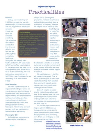 September Update


                                   Practicalities
Finances                                     integral part of nurturing this
      In May we were looking for             programme. Toke will be with us as
$12000 to complete the year. We              well as Aikido master Bob Wing, a
raised around $2500 and continued            true Warrior of the Heart. Together
with our programme in the second             we will plan how to follow up with
semester                                                               this ﬁrst group
though we                                                               of youth. We
                      How to donate:
could not                                                               will spend
                     online through the Berkana Insititute. Go
complete                                                                several days
                     to www.berkana.org and make clear your
everything.          donation is for Kufunda Village.                   together
The facilitators     Or by making a deposit into the Kufunda            assessing and
and mentors          Village account in Denmark.                        evaluating,
contributed          Jyske Bank, Vestergade 8-16, Silkeborg,            and exploring
their time and       Denmark                                            how we really
skills for very      Kufunda Village (Toke Moller)                      help these
little and we        Registration number: 7178                          youngsters to
put everything
                     Account number: 1048393                            keep their
                      SWIFT JYBADKKK
we had into                                                             power, and to
feeding the                                                            inspire their
youngsters and keeping them                                      home communities.
healthy and active. We were unable           It will also be a time for us to refresh
to fulﬁll some of our practical plans        ourselves, to reﬂect on our work and
for the programmes. We need funds            to see how we reﬁne it for next year,
to complete the year. $6000 would            and how we ﬁnd the material support
let us do this comfortably. We have          to continue.
just received a committment of                    We want to carry on. And this
$2000 from Lego Employees. So we             will happen in two ways. One is
are looking for at least another             follow up and support of our current
$4000.                                       ‘graduates’ to help them kickstart
                                             their community projects and to
Final Semester
                                             mentor them through difﬁculties,
      We have a partnership with an
                                             challenges and successes.
organic smallholding in Harare, and
                                                  Secondly we plan to accept
this semester our youth will spend 5
                                             another intake of youngsters next
days camping there, learning about
                                             year. In this way we hope that more
organic farming and also other skills
                                             and more people are empowered
such as dressmaking, jewellery
                                             and inspired to work within their
making by upcycling different
                                             communities and are equipped with
materials (especially plastic and
                                             the skills to do so.
glossy paper)and building
                                                  For now we hope our friends can
techniques. We will bring and cook
                                             help us gather $4000 to see us
our own food, and contribute our
                                             through, and that we can also to
labour while we are learning.
                                             gather ideas and resources to keep
Planning for 2011                            this programme going in the long
      In October we welcome some             term. Thank you for helping us hold
old friends who have been an                 this programme and these
                                             youngsters.          jackie@kufunda.org
                                                                  admire@kufunda.org
        Page 5                                                    lorraine@kufunda.org   www.kufunda.org
                                                                  marianne@kufunda.org
 