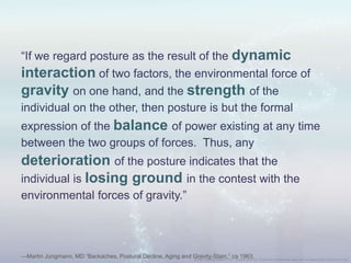 “If we regard posture as the result of the dynamic
interaction of two factors, the environmental force of
gravity on one hand, and the strength of the
individual on the other, then posture is but the formal
expression of the balance of power existing at any time
between the two groups of forces. Thus, any
deterioration of the posture indicates that the
individual is losing ground in the contest with the
environmental forces of gravity.”
—Martin Jungmann, MD “Backaches, Postural Decline, Aging and Gravity-Stain,” ca 1963.
 