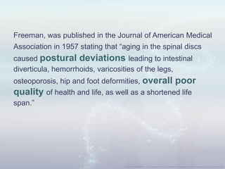 Freeman, was published in the Journal of American Medical
Association in 1957 stating that “aging in the spinal discs
caused postural deviations leading to intestinal
diverticula, hemorrhoids, varicosities of the legs,
osteoporosis, hip and foot deformities, overall poor
quality of health and life, as well as a shortened life
span.”
 