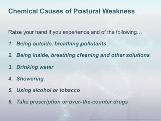 Chemical Causes of Postural Weakness
Raise your hand if you experience and of the following…
1. Being outside, breathing pollutants
2. Being inside, breathing cleaning and other solutions
3. Drinking water
4. Showering
5. Using alcohol or tobacco
6. Take prescription or over-the-counter drugs
 