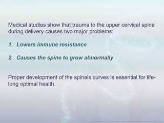 Medical studies show that trauma to the upper cervical spine
during delivery causes two major problems:
1. Lowers immune resistance
2. Causes the spine to grow abnormally
Proper development of the spinals curves is essential for life-
long optimal health.
 