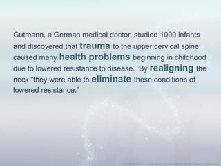 Gutmann, a German medical doctor, studied 1000 infants
and discovered that trauma to the upper cervical spine
caused many health problems beginning in childhood
due to lowered resistance to disease. By realigning the
neck “they were able to eliminate these conditions of
lowered resistance.”
 
