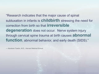 “Research indicates that the major cause of spinal
subluxation in infants is childbirth stressing the need for
correction from birth so that irreversible
degeneration does not occur. Nerve system injury
through cervical spine trauma at birth causes abnormal
function, abnormal behavior, and early death (SIDS).”
— Abraham Towbin, M.D., Harvard Medical School
 