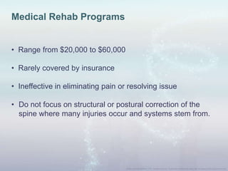 Medical Rehab Programs
• Range from $20,000 to $60,000
• Rarely covered by insurance
• Ineffective in eliminating pain or resolving issue
• Do not focus on structural or postural correction of the
spine where many injuries occur and systems stem from.
 